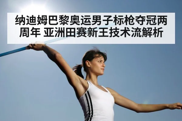 纳迪姆巴黎奥运男子标枪夺冠两周年 亚洲田赛新王技术流解析